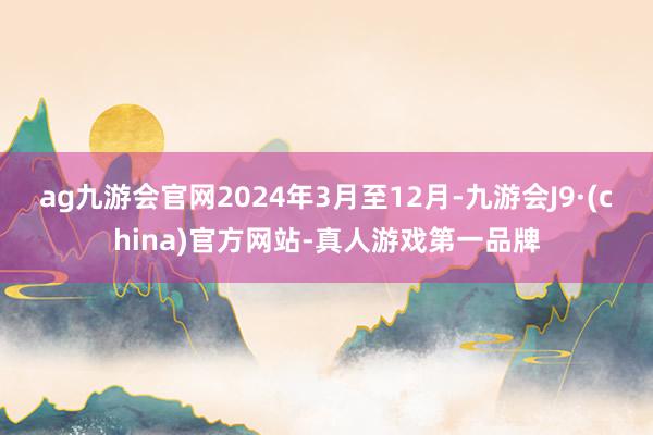 ag九游会官网2024年3月至12月-九游会J9·(china)官方网站-真人游戏第一品牌