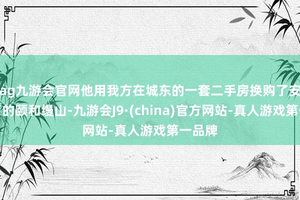 ag九游会官网他用我方在城东的一套二手房换购了安堵旗下的颐和缦山-九游会J9·(china)官方网站-真人游戏第一品牌