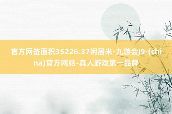 官方网签面积35226.37闲居米-九游会J9·(china)官方网站-真人游戏第一品牌