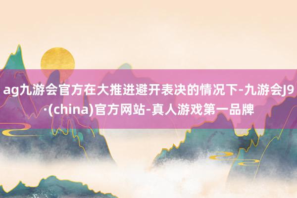 ag九游会官方在大推进避开表决的情况下-九游会J9·(china)官方网站-真人游戏第一品牌