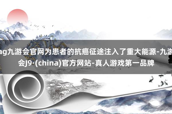 ag九游会官网为患者的抗癌征途注入了重大能源-九游会J9·(china)官方网站-真人游戏第一品牌