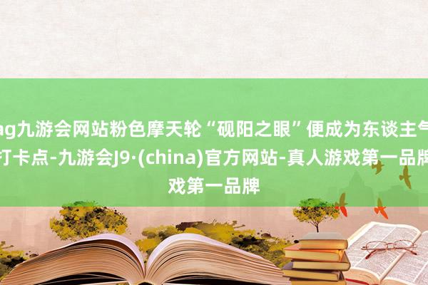 ag九游会网站粉色摩天轮“砚阳之眼”便成为东谈主气打卡点-九游会J9·(china)官方网站-真人游戏第一品牌