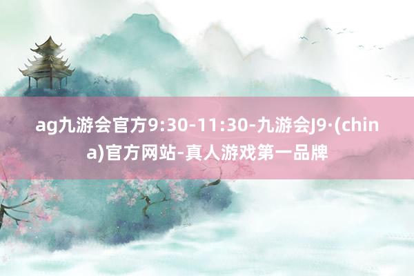 ag九游会官方9:30-11:30-九游会J9·(china)官方网站-真人游戏第一品牌