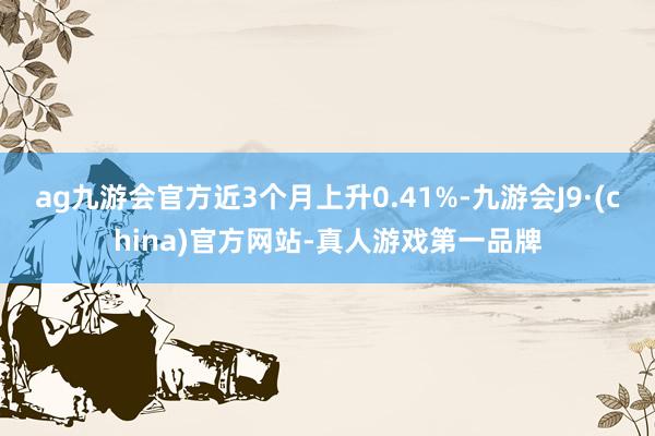 ag九游会官方近3个月上升0.41%-九游会J9·(china)官方网站-真人游戏第一品牌