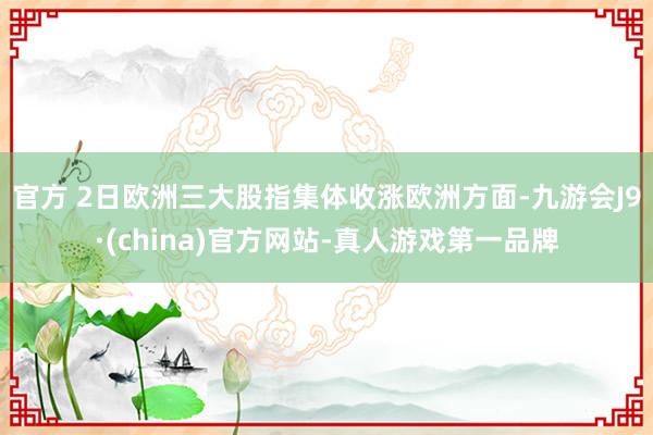 官方 2日欧洲三大股指集体收涨　　欧洲方面-九游会J9·(china)官方网站-真人游戏第一品牌