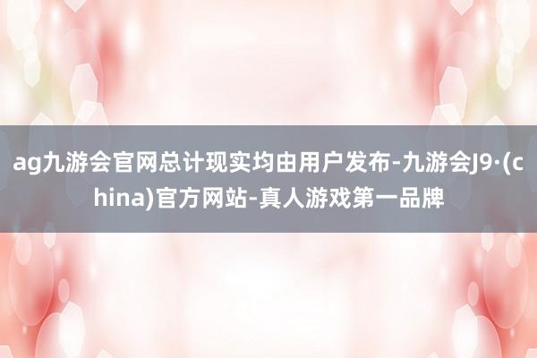ag九游会官网总计现实均由用户发布-九游会J9·(china)官方网站-真人游戏第一品牌