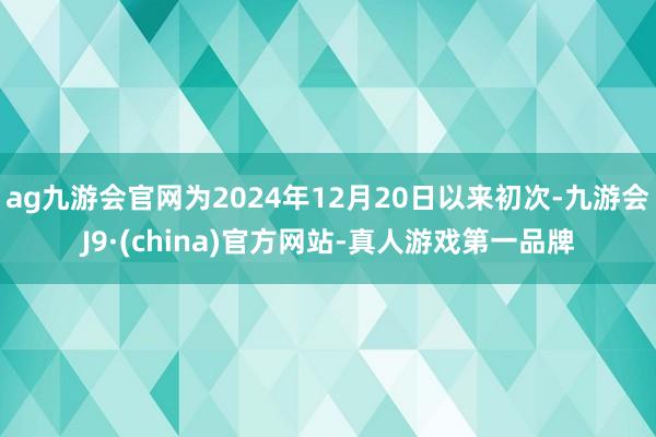 ag九游会官网为2024年12月20日以来初次-九游会J9·(china)官方网站-真人游戏第一品牌