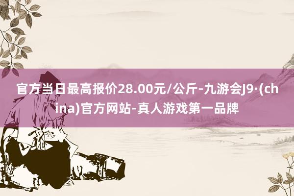 官方当日最高报价28.00元/公斤-九游会J9·(china)官方网站-真人游戏第一品牌