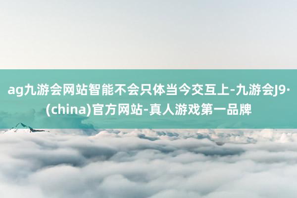 ag九游会网站智能不会只体当今交互上-九游会J9·(china)官方网站-真人游戏第一品牌