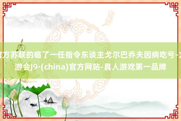 官方苏联的临了一任指令东谈主戈尔巴乔夫因病吃亏-九游会J9·(china)官方网站-真人游戏第一品牌