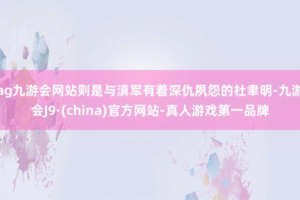 ag九游会网站则是与滇军有着深仇夙怨的杜聿明-九游会J9·(china)官方网站-真人游戏第一品牌