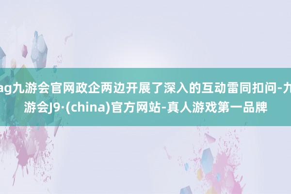 ag九游会官网政企两边开展了深入的互动雷同扣问-九游会J9·(china)官方网站-真人游戏第一品牌