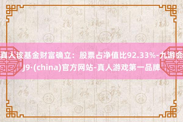 真人该基金财富确立：股票占净值比92.33%-九游会J9·(china)官方网站-真人游戏第一品牌