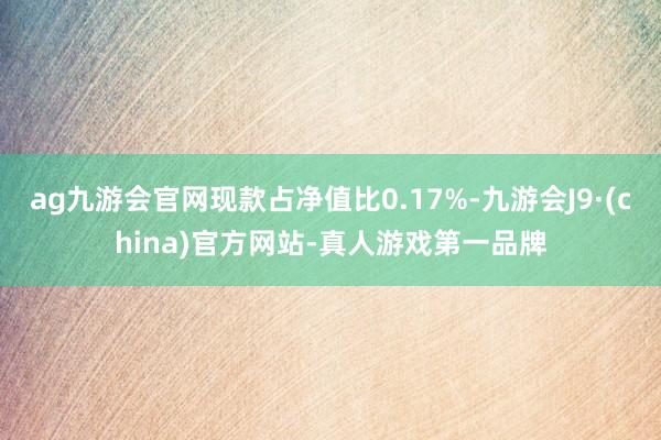 ag九游会官网现款占净值比0.17%-九游会J9·(china)官方网站-真人游戏第一品牌