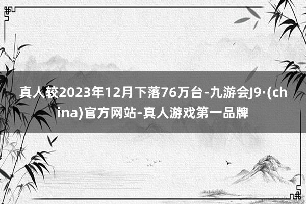 真人较2023年12月下落76万台-九游会J9·(china)官方网站-真人游戏第一品牌