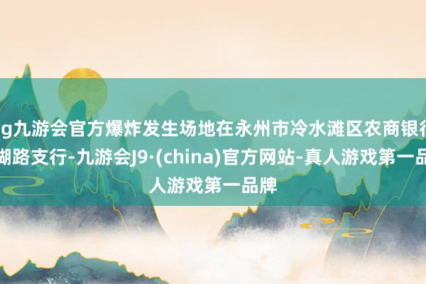 ag九游会官方爆炸发生场地在永州市冷水滩区农商银行珊瑚路支行-九游会J9·(china)官方网站-真人游戏第一品牌