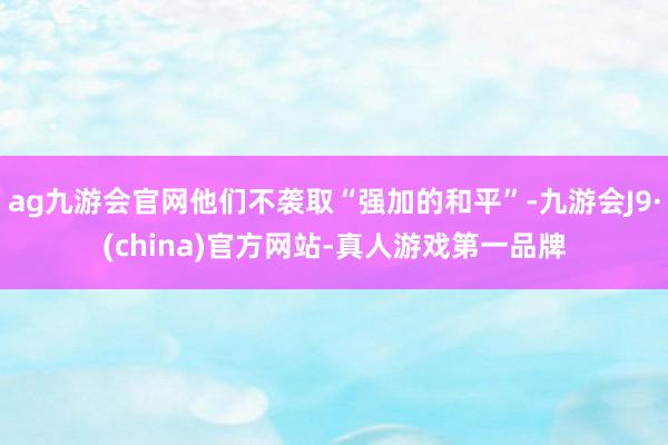 ag九游会官网他们不袭取“强加的和平”-九游会J9·(china)官方网站-真人游戏第一品牌