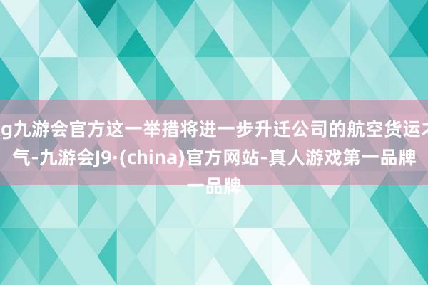 ag九游会官方这一举措将进一步升迁公司的航空货运才气-九游会J9·(china)官方网站-真人游戏第一品牌