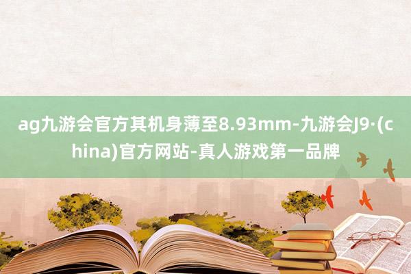 ag九游会官方其机身薄至8.93mm-九游会J9·(china)官方网站-真人游戏第一品牌