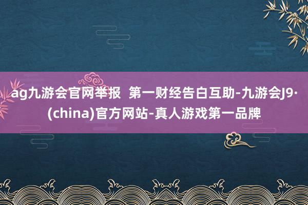 ag九游会官网举报  第一财经告白互助-九游会J9·(china)官方网站-真人游戏第一品牌