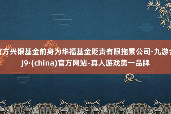 官方兴银基金前身为华福基金贬责有限拖累公司-九游会J9·(china)官方网站-真人游戏第一品牌