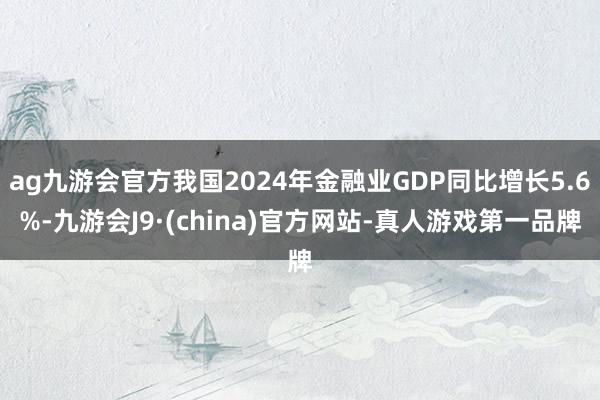 ag九游会官方我国2024年金融业GDP同比增长5.6%-九游会J9·(china)官方网站-真人游戏第一品牌